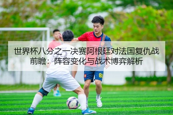 世界杯八分之一决赛阿根廷对法国复仇战前瞻：阵容变化与战术博弈解析