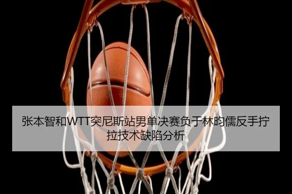 张本智和WTT突尼斯站男单决赛负于林昀儒反手拧拉技术缺陷分析